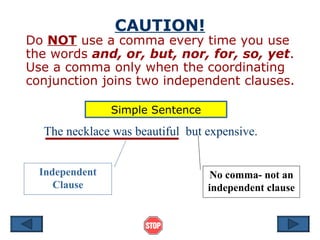 CAUTION! Do  NOT  use a comma every time you use the words  and, or, but, nor, for, so, yet .  Use a comma only when the coordinating conjunction joins two independent clauses. Independent Clause No comma- not an independent clause The necklace was beautiful  but expensive. Simple Sentence 