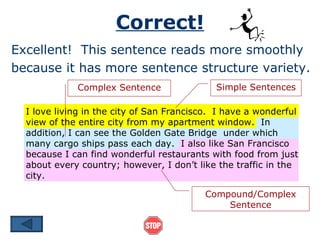 Correct! Excellent!  This sentence reads more smoothly because it has more sentence structure variety. I love living in the city of San Francisco.  I have a wonderful view of the entire city from my apartment window.  In addition, I can see the Golden Gate Bridge  under which many cargo ships pass each day.  I also like San Francisco because I can find wonderful restaurants with food from just about every country; however, I don’t like the traffic in the city. Simple Sentences Compound/Complex Sentence Complex Sentence 