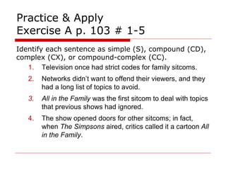 Practice & Apply
Exercise A p. 103 # 1-5
Identify each sentence as simple (S), compound (CD),
complex (CX), or compound-complex (CC).
1. Television once had strict codes for family sitcoms.
2. Networks didn’t want to offend their viewers, and they
had a long list of topics to avoid.
3. All in the Family was the first sitcom to deal with topics
that previous shows had ignored.
4. The show opened doors for other sitcoms; in fact,
when The Simpsons aired, critics called it a cartoon All
in the Family.
 