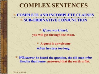 COMPLEX SENTENCES
COMPLETE AND INCOMPLETE CLAUSES
SUB-ORDINATIVE CONJUNCTION
If you work hard,
you will get through the exam.
A guest is unwelcome
when he stays too long.

Whenever he heard the question, the old man who
lived in that house, answered that the earth is flat.

02/18/14 15:46

 