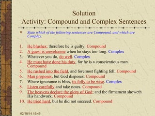 Solution
Activity: Compound and Complex Sentences
State which of the following sentences are Compound, and which are
Complex.

1.
2.
3.
4.

He blushes; therefore he is guilty. Compound
A guest is unwelcome when he stays too long. Complex
Whatever you do, do well. Complex
He must have done his duty, for he is a conscientious man.
Compound
5. He rushed into the field, and foremost fighting fell. Compound
6. Man proposes, but God disposes. Compound
7. Where ignorance is bliss, tis folly to be wise. Complex
8. Listen carefully and take notes. Compound
9. The heavens declare the glory of God; and the firmament showeth
His handwork. Compound
10. He tried hard, but he did not succeed. Compound
02/18/14 15:46

 