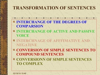 TRANSFORMATION OF SENTENCES
INTERCHANGE OF THE DEGREES OF
COMPARSION
INTERCHANGE OF ACTIVE AND PASSIVE
VOICE
INTERCHNAGE OF AFFFIMATIVE AND
NEGATIVE
CONVERSION OF SIMPLE SENTENCES TO
COMPOUND SENTENCES
CONVERSIONN OF SIMPLE SENTENCES
TO COMPLEX
02/18/14 15:46

 