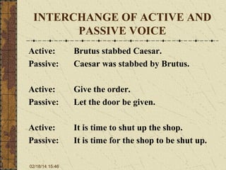 INTERCHANGE OF ACTIVE AND
PASSIVE VOICE
Active:
Passive:

Brutus stabbed Caesar.
Caesar was stabbed by Brutus.

Active:
Passive:

Give the order.
Let the door be given.

Active:
Passive:

It is time to shut up the shop.
It is time for the shop to be shut up.

02/18/14 15:46

 