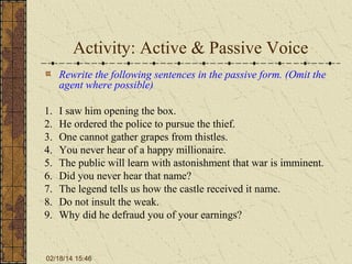 Activity: Active & Passive Voice
Rewrite the following sentences in the passive form. (Omit the
agent where possible)
1.
2.
3.
4.
5.
6.
7.
8.
9.

I saw him opening the box.
He ordered the police to pursue the thief.
One cannot gather grapes from thistles.
You never hear of a happy millionaire.
The public will learn with astonishment that war is imminent.
Did you never hear that name?
The legend tells us how the castle received it name.
Do not insult the weak.
Why did he defraud you of your earnings?

02/18/14 15:46

 