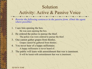Solution
Activity: Active & Passive Voice
Rewrite the following sentences in the passive form. (Omit the agent
where possible)
1. I saw him opening the box.
1. He was seen opening the box.

2. He ordered the police to pursue the thief.
1. The police was were ordered to pursue the thief.

3. One cannot gather grapes from thistles.
1. Grapes cannot be gathered from thistles.

4. You never hear of a happy millionaire.
1. A happy millionaire is never heard of.

5. The public will learn with astonishment that war is imminent.
1. It will be learnt with astonishment that war is imminent.

02/18/14 15:46

 