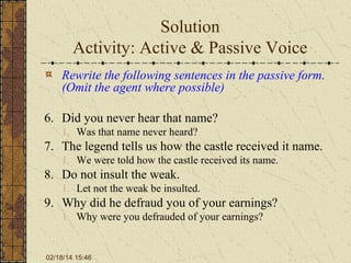 Solution
Activity: Active & Passive Voice
Rewrite the following sentences in the passive form.
(Omit the agent where possible)
6. Did you never hear that name?
1. Was that name never heard?

7. The legend tells us how the castle received it name.
1. We were told how the castle received its name.

8. Do not insult the weak.
1. Let not the weak be insulted.

9. Why did he defraud you of your earnings?
1. Why were you defrauded of your earnings?

02/18/14 15:46

 