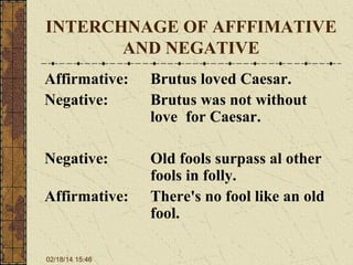 INTERCHNAGE OF AFFFIMATIVE
AND NEGATIVE
Affirmative:
Negative:

Brutus loved Caesar.
Brutus was not without
love for Caesar.

Negative:

Old fools surpass al other
fools in folly.
There's no fool like an old
fool.

Affirmative:

02/18/14 15:46

 