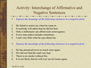 Activity: Interchange of Affirmative and
Negative Sentences
Express the meanings of the following sentences in a negative form:
1.
2.
3.
4.
5.

He failed to notice me when he came in.
Everybody will admit that he did his best.
Only a millionaire can afford such extravagance.
Every man makes mistake sometimes.
I care very little what he says about me.
Express the meanings of the following sentences in a negative form:

1.
2.
3.
4.

He has promised never to touch wine again.
We did not find the road very bad.
There is no smoke without fire.
It is not likely that he will ever see his home again.

02/18/14 15:46

 