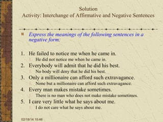 Solution
Activity: Interchange of Affirmative and Negative Sentences
Express the meanings of the following sentences in a
negative form:
1. He failed to notice me when he came in.
1. He did not notice me when he came in.

2. Everybody will admit that he did his best.
1. No body will deny that he did his best.

3. Only a millionaire can afford such extravagance.
1. None but a millionaire can afford such extravagance.

4. Every man makes mistake sometimes.
1. There is no man who does not make mistake sometimes.

5. I care very little what he says about me.
1. I do not care what he says about me.
02/18/14 15:46

 
