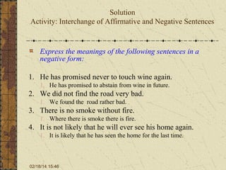 Solution
Activity: Interchange of Affirmative and Negative Sentences

Express the meanings of the following sentences in a
negative form:
1. He has promised never to touch wine again.
1. He has promised to abstain from wine in future.

2. We did not find the road very bad.
1. We found the road rather bad.

3. There is no smoke without fire.
1. Where there is smoke there is fire.

4. It is not likely that he will ever see his home again.
1. It is likely that he has seen the home for the last time.

02/18/14 15:46

 