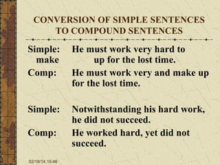 CONVERSION OF SIMPLE SENTENCES
TO COMPOUND SENTENCES

Simple:
make
Comp:

He must work very hard to
up for the lost time.
He must work very and make up
for the lost time.

Simple:

Notwithstanding his hard work,
he did not succeed.
He worked hard, yet did not
succeed.

Comp:
02/18/14 15:46

 