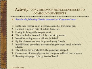 Activity: CONVERSION OF SIMPLE SENTENCES TO
COMPOUND SENTENCES
Rewrite the following Simple sentences as Compound ones:
1.
2.
3.
4.
5.
6.
7.

Little Jack Horner sat in a corner, eating his Christmas pie.
He must resign on pain of public dismissal.
Owing to drought the crop is short.
The men had not completed their work by sunset.
Notwithstanding several efforts, he failed.
By his pleasant manners he gained many friends.
In addition to pecuniary assistance he gave them much valuable
advice.
8. The referee having whistled, the game was stopped.
9. On account of his negligence the company suffered heavy losses.
10. Running at top speed, he got out of breath.

02/18/14 15:46

 