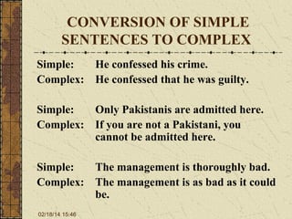 CONVERSION OF SIMPLE
SENTENCES TO COMPLEX
Simple:
He confessed his crime.
Complex: He confessed that he was guilty.
Simple:
Only Pakistanis are admitted here.
Complex: If you are not a Pakistani, you
cannot be admitted here.
Simple:
The management is thoroughly bad.
Complex: The management is as bad as it could
be.
02/18/14 15:46

 