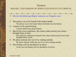 Solution
Activity: CONVERSION OF SIMPLE SENTENCES TO COMPLEX
Rewrite the following Simple sentences as Complex ones:
1. The prince was to be found in the hottest battle.
1. The prince was to be found where the battle was the hottest.

2. I rejoice at his good fortune.
1. I rejoice that he has good fortune.

3. But for his own confession, the crime could scarcely have been
brought home to him.
1. If he had not confessed it himself, the crime could scarcely have been
brought home to him.

4. He alone entered, the rest of us waiting outside.
1. He alone entered, while the rest of us were waiting outside.

5. Not feeling well, he decided to lie down.
1. As he was not feeling well, he decided to lie down.

02/18/14 15:46

 