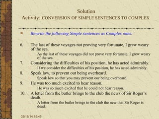 Solution
Activity: CONVERSION OF SIMPLE SENTENCES TO COMPLEX
Rewrite the following Simple sentences as Complex ones:
6.

The last of these voyages not proving very fortunate, I grew weary
of the sea.
1.

7.

Considering the difficulties of his position, he has acted admirably.
1.

8.

Speak low so that you may prevent our being overheard.

He was too much excited to hear reason.
1.

10.

If we consider the difficulties of his position, he has acted admirably.

Speak low, to prevent out being overheard.
1.

9.

As the last of these voyages did not prove very fortunate, I grew weary
of the sea.

He was so much excited that he could not hear reason.

A letter from the butler brings to the club the news of Sir Roger’s
death.
1.

A letter from the butler brings to the club the new that Sir Roger is
dead.

02/18/14 15:46

 