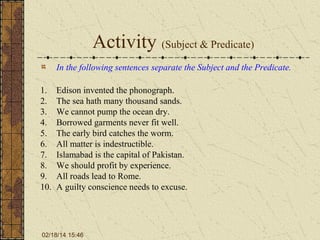 Activity (Subject & Predicate)
In the following sentences separate the Subject and the Predicate.
1.
2.
3.
4.
5.
6.
7.
8.
9.
10.

Edison invented the phonograph.
The sea hath many thousand sands.
We cannot pump the ocean dry.
Borrowed garments never fit well.
The early bird catches the worm.
All matter is indestructible.
Islamabad is the capital of Pakistan.
We should profit by experience.
All roads lead to Rome.
A guilty conscience needs to excuse.

02/18/14 15:46

 