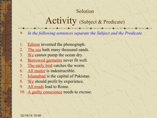 Solution

Activity (Subject & Predicate)
In the following sentences separate the Subject and the Predicate.
1.
2.
3.
4.
5.
6.
7.
8.
9.
10.

Edison invented the phonograph.
The sea hath many thousand sands.
We cannot pump the ocean dry.
Borrowed garments never fit well.
The early bird catches the worm.
All matter is indestructible.
Islamabad is the capital of Pakistan.
We should profit by experience.
All roads lead to Rome.
A guilty conscience needs to excuse.

02/18/14 15:46

 