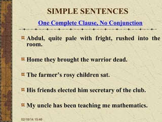 SIMPLE SENTENCES
One Complete Clause, No Conjunction
Abdul, quite pale with fright, rushed into the
room.
Home they brought the warrior dead.
The farmer’s rosy children sat.
His friends elected him secretary of the club.
My uncle has been teaching me mathematics.
02/18/14 15:46

 