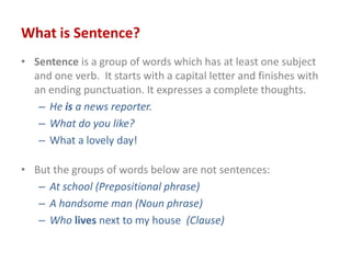 What is Sentence?
• Sentence is a group of words which has at least one subject
and one verb. It starts with a capital letter and finishes with
an ending punctuation. It expresses a complete thoughts.
– He is a news reporter.
– What do you like?
– What a lovely day!
• But the groups of words below are not sentences:
– At school (Prepositional phrase)
– A handsome man (Noun phrase)
– Who lives next to my house (Clause)
 