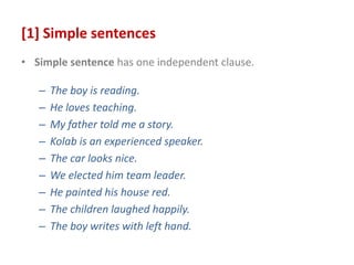 [1] Simple sentences
• Simple sentence has one independent clause.
– The boy is reading.
– He loves teaching.
– My father told me a story.
– Kolab is an experienced speaker.
– The car looks nice.
– We elected him team leader.
– He painted his house red.
– The children laughed happily.
– The boy writes with left hand.
 
