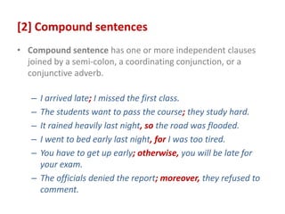 [2] Compound sentences
• Compound sentence has one or more independent clauses
joined by a semi-colon, a coordinating conjunction, or a
conjunctive adverb.
– I arrived late; I missed the first class.
– The students want to pass the course; they study hard.
– It rained heavily last night, so the road was flooded.
– I went to bed early last night, for I was too tired.
– You have to get up early; otherwise, you will be late for
your exam.
– The officials denied the report; moreover, they refused to
comment.
 
