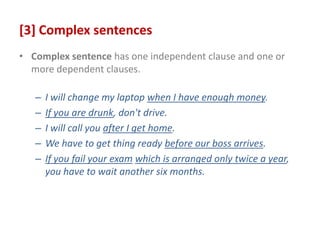 [3] Complex sentences
• Complex sentence has one independent clause and one or
more dependent clauses.
– I will change my laptop when I have enough money.
– If you are drunk, don't drive.
– I will call you after I get home.
– We have to get thing ready before our boss arrives.
– If you fail your exam which is arranged only twice a year,
you have to wait another six months.
 