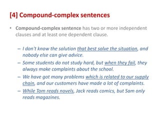[4] Compound-complex sentences
• Compound-complex sentence has two or more independent
clauses and at least one dependent clause.
– I don't know the solution that best solve the situation, and
nobody else can give advice.
– Some students do not study hard, but when they fail, they
always make complaints about the school.
– We have got many problems which is related to our supply
chain, and our customers have made a lot of complaints.
– While Tom reads novels, Jack reads comics, but Sam only
reads magazines.
 