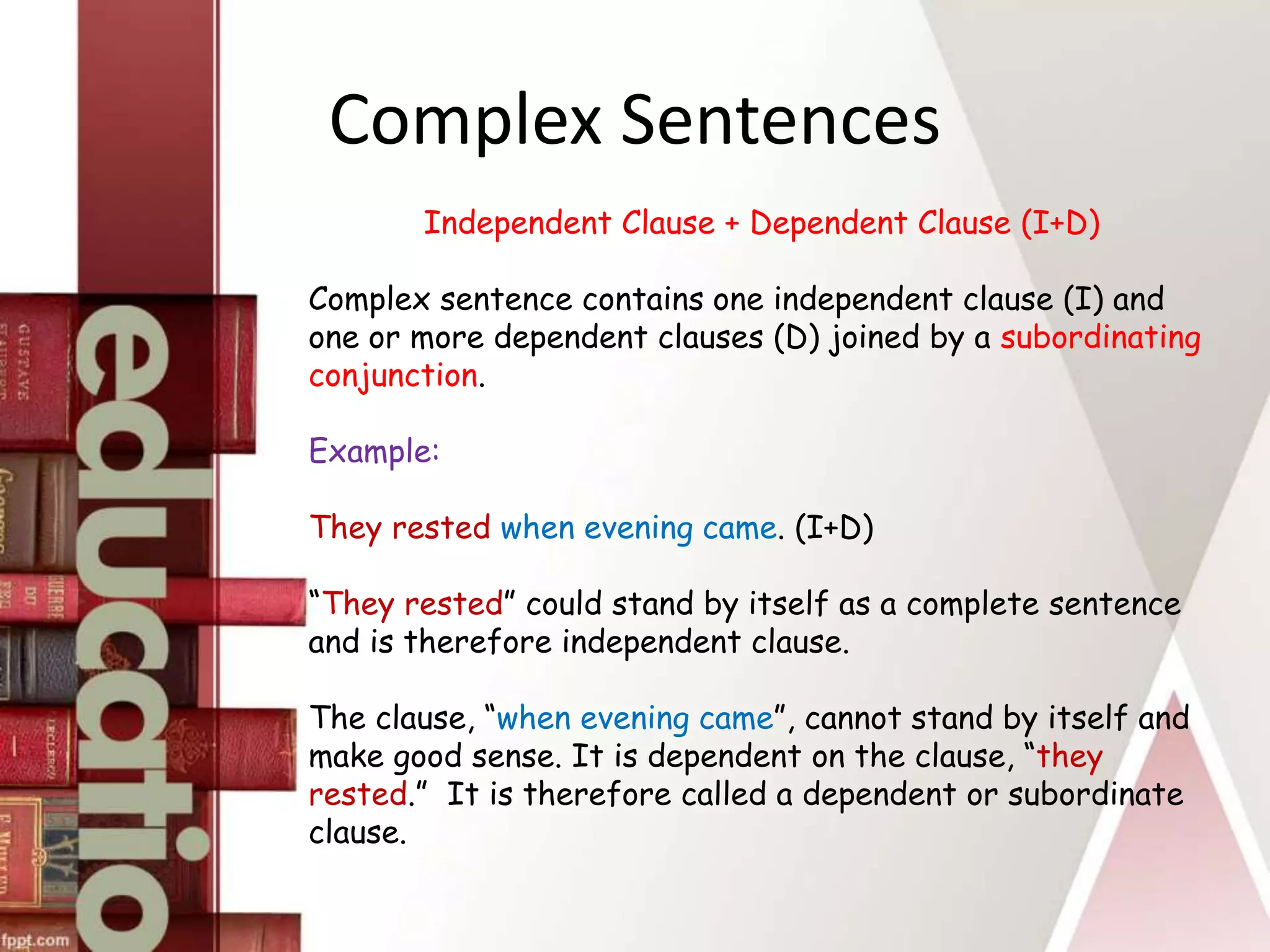 Complex Sentences
Independent Clause + Dependent Clause (I+D)
Complex sentence contains one independent clause (I) and
one or more dependent clauses (D) joined by a subordinating
conjunction.
Example:
They rested when evening came. (I+D)
“They rested” could stand by itself as a complete sentence
and is therefore independent clause.
The clause, “when evening came”, cannot stand by itself and
make good sense. It is dependent on the clause, “they
rested.” It is therefore called a dependent or subordinate
clause.
 