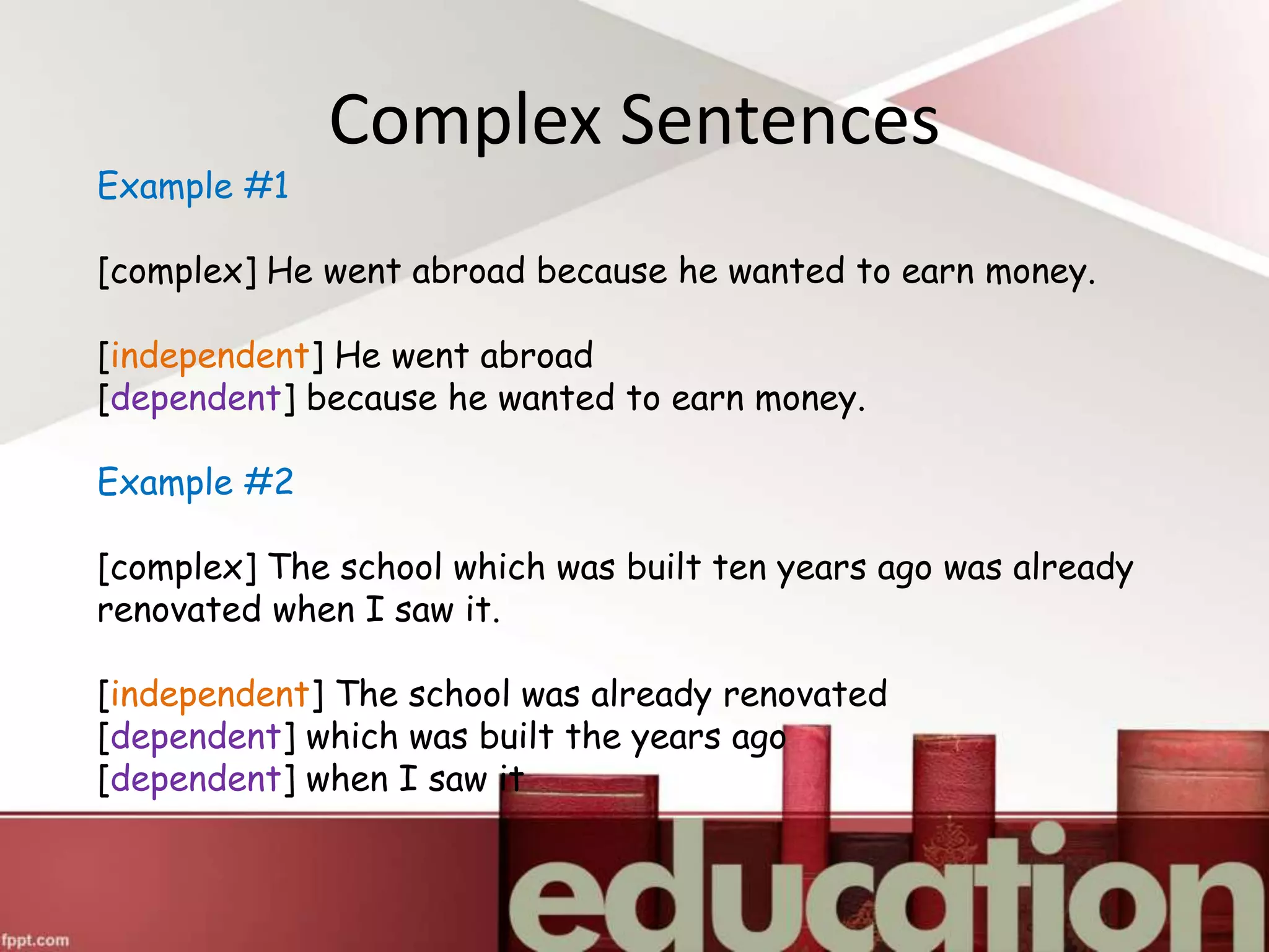 Complex Sentences
Example #1
[complex] He went abroad because he wanted to earn money.
[independent] He went abroad
[dependent] because he wanted to earn money.
Example #2
[complex] The school which was built ten years ago was already
renovated when I saw it.
[independent] The school was already renovated
[dependent] which was built the years ago
[dependent] when I saw it
 