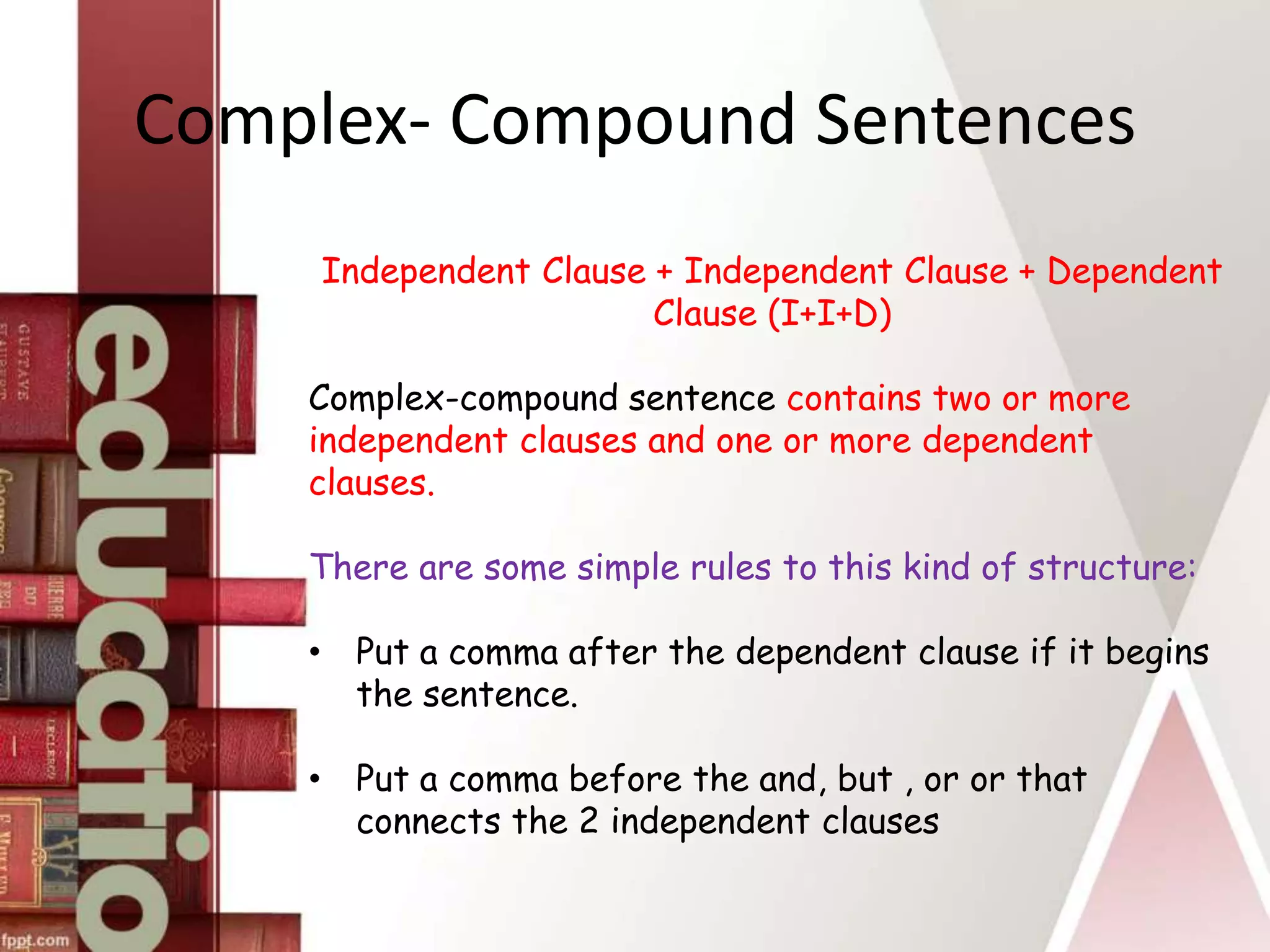 Complex- Compound Sentences
Independent Clause + Independent Clause + Dependent
Clause (I+I+D)
Complex-compound sentence contains two or more
independent clauses and one or more dependent
clauses.
There are some simple rules to this kind of structure:
• Put a comma after the dependent clause if it begins
the sentence.
• Put a comma before the and, but , or or that
connects the 2 independent clauses
 