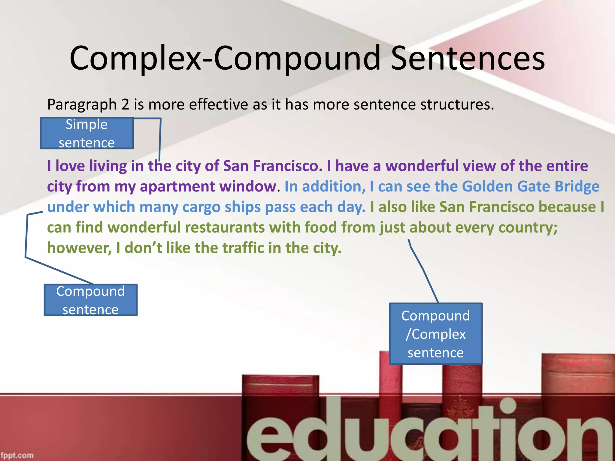 Complex-Compound Sentences
Paragraph 2 is more effective as it has more sentence structures.
I love living in the city of San Francisco. I have a wonderful view of the entire
city from my apartment window. In addition, I can see the Golden Gate Bridge
under which many cargo ships pass each day. I also like San Francisco because I
can find wonderful restaurants with food from just about every country;
however, I don’t like the traffic in the city.
Simple
sentence
Compound
sentence Compound
/Complex
sentence
 