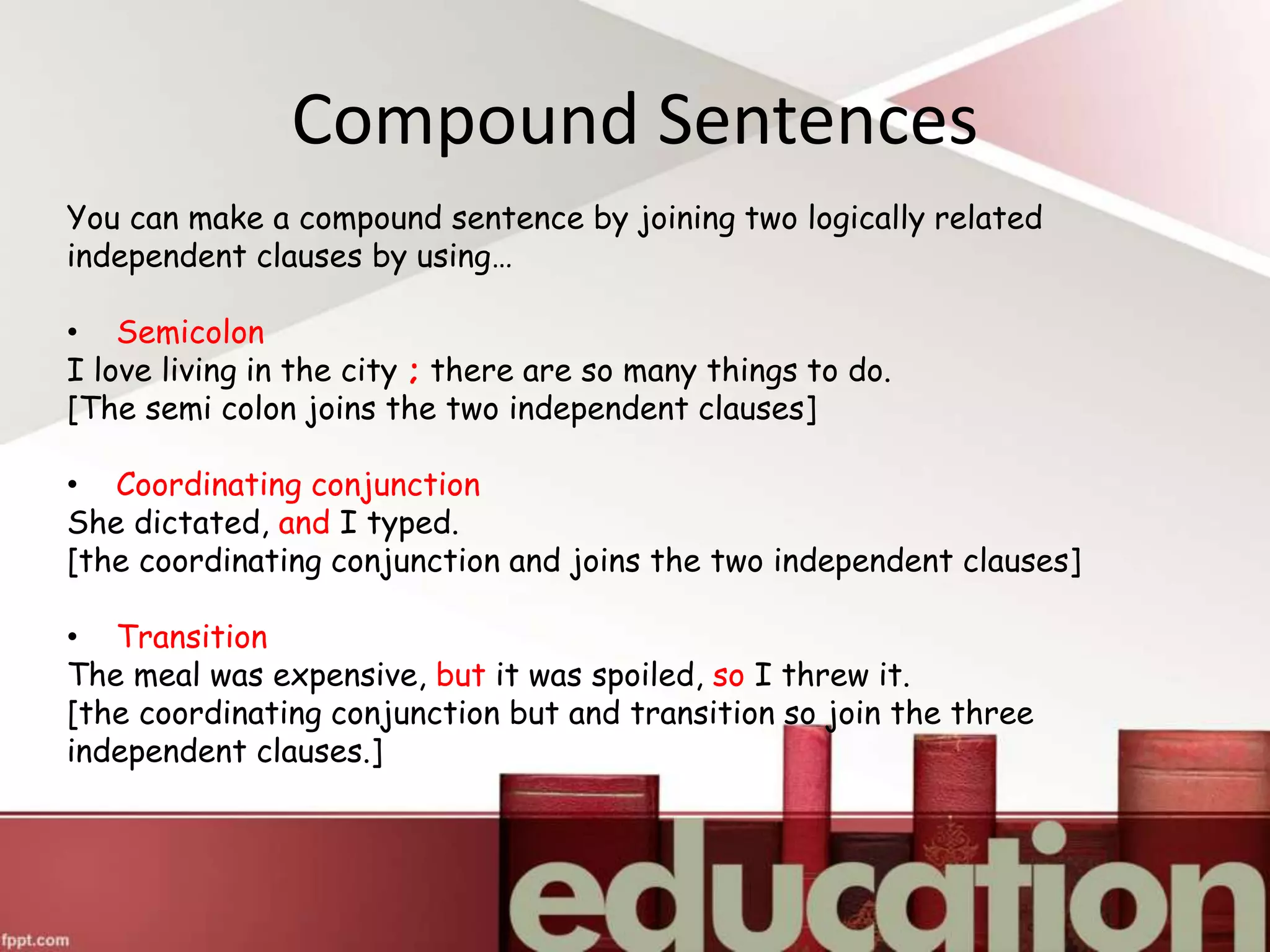 Compound Sentences
You can make a compound sentence by joining two logically related
independent clauses by using…
• Semicolon
I love living in the city ; there are so many things to do.
[The semi colon joins the two independent clauses]
• Coordinating conjunction
She dictated, and I typed.
[the coordinating conjunction and joins the two independent clauses]
• Transition
The meal was expensive, but it was spoiled, so I threw it.
[the coordinating conjunction but and transition so join the three
independent clauses.]
 