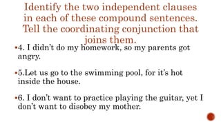 Identify the two independent clauses
in each of these compound sentences.
Tell the coordinating conjunction that
joins them.
4. I didn’t do my homework, so my parents got
angry.
5.Let us go to the swimming pool, for it’s hot
inside the house.
6. I don’t want to practice playing the guitar, yet I
don’t want to disobey my mother.
 