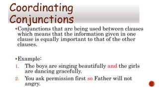 Conjunctions that are being used between clauses
which means that the information given in one
clause is equally important to that of the other
clauses.
Example:
1. The boys are singing beautifully and the girls
are dancing gracefully.
2. You ask permission first so Father will not
angry.
Coordinating
Conjunctions
 