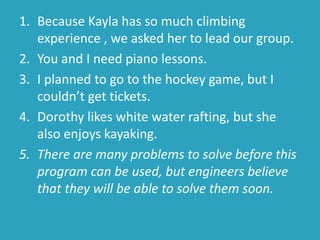 1. Because Kayla has so much climbing
experience , we asked her to lead our group.
2. You and I need piano lessons.
3. I planned to go to the hockey game, but I
couldn’t get tickets.
4. Dorothy likes white water rafting, but she
also enjoys kayaking.
5. There are many problems to solve before this
program can be used, but engineers believe
that they will be able to solve them soon.
 