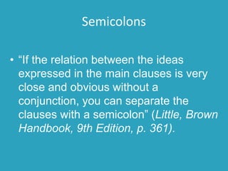 Semicolons
• “If the relation between the ideas
expressed in the main clauses is very
close and obvious without a
conjunction, you can separate the
clauses with a semicolon” (Little, Brown
Handbook, 9th Edition, p. 361).
 