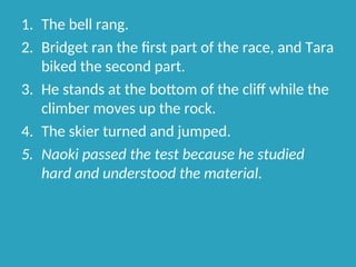 1. The bell rang.
2. Bridget ran the first part of the race, and Tara
biked the second part.
3. He stands at the bottom of the cliff while the
climber moves up the rock.
4. The skier turned and jumped.
5. Naoki passed the test because he studied
hard and understood the material.
 
