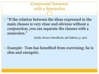 Compound Sentence
with a Semicolon
 “If the relation between the ideas expressed in the
main clauses is very close and obvious without a
conjunction, you can separate the clauses with a
semicolon.”
(Little, Brown Handbook, 9th Edition, p. 361)
 Example: Tom has benefited from exercising; he is
slim and energetic.
 