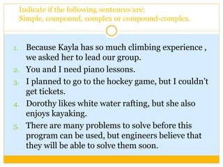 1. Because Kayla has so much climbing experience ,
we asked her to lead our group.
2. You and I need piano lessons.
3. I planned to go to the hockey game, but I couldn’t
get tickets.
4. Dorothy likes white water rafting, but she also
enjoys kayaking.
5. There are many problems to solve before this
program can be used, but engineers believe that
they will be able to solve them soon.
Indicate if the following sentences are:
Simple, compound, complex or compound-complex.
 