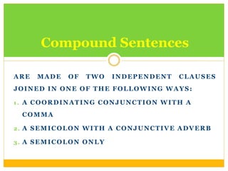 ARE MADE OF TWO INDEPENDENT CLAUSES
JOINED IN ONE OF THE FOLLOWING WAYS:
1 . A COORDINATING CONJUNCTION WITH A
COMMA
2. A SEMICOLON WITH A CONJUNCTIVE ADVERB
3. A SEMICOLON ONLY
Compound Sentences
 