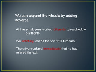 We can expand the wheels by adding
adverbs:

Airline employees worked diligently to reschedule
        our flights.

We carefully loaded the van with furniture.

The driver realized immediately that he had
missed the exit.
 