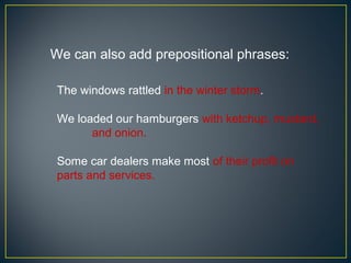We can also add prepositional phrases:

 The windows rattled in the winter storm.

 We loaded our hamburgers with ketchup, mustard,
       and onion.

 Some car dealers make most of their profit on
 parts and services.
 