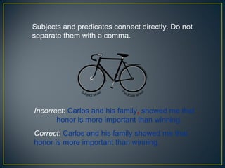 Subjects and predicates connect directly. Do not
separate them with a comma.




Incorrect: Carlos and his family, showed me that
       honor is more important than winning.
Correct: Carlos and his family showed me that
honor is more important than winning.
 