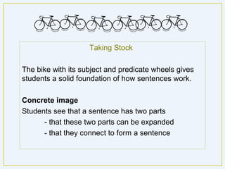 Taking Stock

The bike with its subject and predicate wheels gives
students a solid foundation of how sentences work.

Concrete image
Students see that a sentence has two parts
      - that these two parts can be expanded
      - that they connect to form a sentence.
 