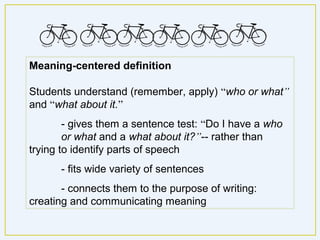 Meaning-centered definition

Students understand (remember, apply) “who or what”
and “what about it.”
        - gives them a sentence test: “Do I have a who
        or what and a what about it?”-- rather than
trying to identify parts of speech
      - fits wide variety of sentences
       - connects them to the purpose of writing:
creating and communicating meaning
 