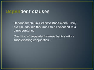 Dependent clauses cannot stand alone. They
are like baskets that need to be attached to a
basic sentence.
One kind of dependent clause begins with a
subordinating conjunction.
 