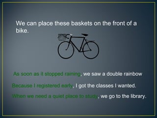 We can place these baskets on the front of a
 bike.




As soon as it stopped raining, we saw a double rainbow.

Because I registered early, I got the classes I wanted.

When we need a quiet place to study, we go to the library.
 
