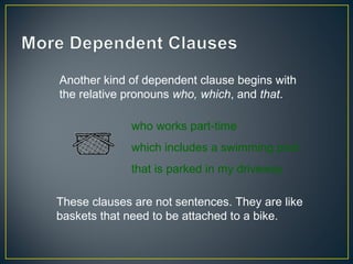 Another kind of dependent clause begins with
the relative pronouns who, which, and that.

              who works part-time
              which includes a swimming pool
              that is parked in my driveway

These clauses are not sentences. They are like
baskets that need to be attached to a bike.
 