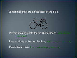 Sometimes they are on the back of the bike.




We are making pasta for the Richardsons, who do not
      eat meat.

I have tickets to the jazz festival, which begins at noon.

Karen likes books that have a happy ending.
 