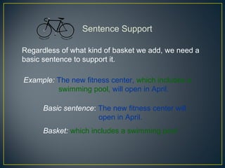 Sentence Support

Regardless of what kind of basket we add, we need a
basic sentence to support it.

Example: The new fitness center, which includes a
         swimming pool, will open in April.

      Basic sentence: The new fitness center will
                      open in April.
      Basket: which includes a swimming pool
 